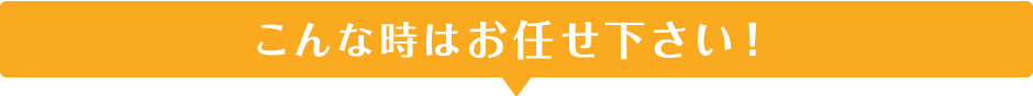 こんな時はお任せ下さい！