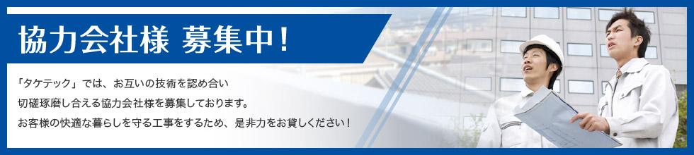 協力会社様 募集中！ 「タケテック」では、お互いの技術を認め合い切磋琢磨し合える協力会社様を募集しております。お客様の快適な暮らしを守る工事をするため、是非力をお貸しください！